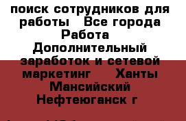 поиск сотрудников для работы - Все города Работа » Дополнительный заработок и сетевой маркетинг   . Ханты-Мансийский,Нефтеюганск г.